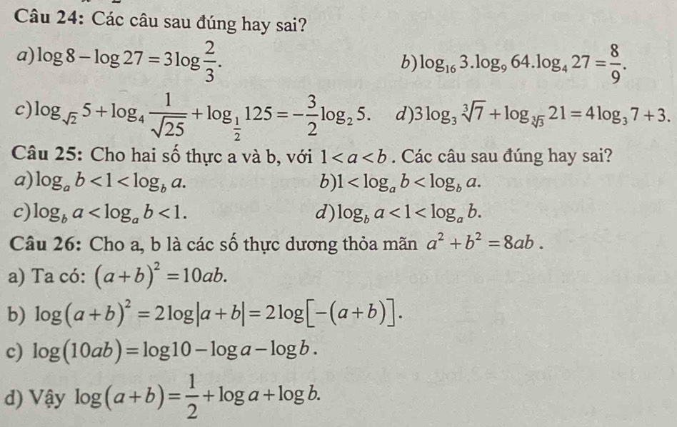 Các câu sau đúng hay sai?
a) log 8-log 27=3log  2/3 . log _163.log _964.log _427= 8/9 . 
b)
c) log _sqrt(2)5+log _4 1/sqrt(25) +log _ 1/2 125=- 3/2 log _25. d) 3log _3sqrt[3](7)+log _sqrt[3](3)21=4log _37+3. 
Câu 25: Cho hai số thực a và b, với 1. Các câu sau đúng hay sai?
a) log _ab<1<log _ba. b) 1 .
c) log _ba <1</tex>. d) log _ba<1<log _ab. 
Câu 26: Cho a, b là các số thực dương thỏa mãn a^2+b^2=8ab.
a) Ta có: (a+b)^2=10ab.
b) log (a+b)^2=2log |a+b|=2log [-(a+b)].
c) log (10ab)=log 10-log a-log b.
d) Vậy log (a+b)= 1/2 +log a+log b.