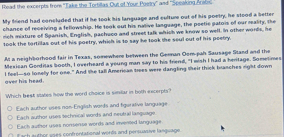 Read the excerpts from “Take the Tortillas Out of Your Poetry” and “Speaking Arabic.
My friend had concluded that if he took his language and culture out of his poetry, he stood a better
chance of receiving a fellowship. He took out his native language, the poetic patois of our reality, the
rich mixture of Spanish, English, pachuco and street talk which we know so well. In other words, he
took the tortillas out of his poetry, which is to say he took the soul out of his poetry.
At a neighborhood fair in Texas, somewhere between the German Oom-pah Sausage Stand and the
Mexican Gorditas booth, I overheard a young man say to his friend, “I wish I had a heritage. Sometimes
I feel—so lonely for one." And the tall American trees were dangling their thick branches right down
over his head.
Which best states how the word choice is similar in both excerpts?
Each author uses non-English words and figurative language.
Each author uses technical words and neutral language.
Each author uses nonsense words and invented language.
Fach author uses confrontational words and persuasive language.