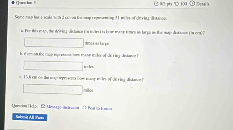 つ 100 ① Details 
Some map has a scale with 2 cm on the map representing 31 miles of driving distance. 
a. For this map, the driving distance (in miles) is how many times as large as the map distance (in cm)? 
times as large 
b. 6 cm on the map represents how many miles of driving distance?
miles
c. 13.8 cm on the map represents how many miles of driving distance?
miles
Question Help: - Message instructor D Post to forum 
Submit All Parts