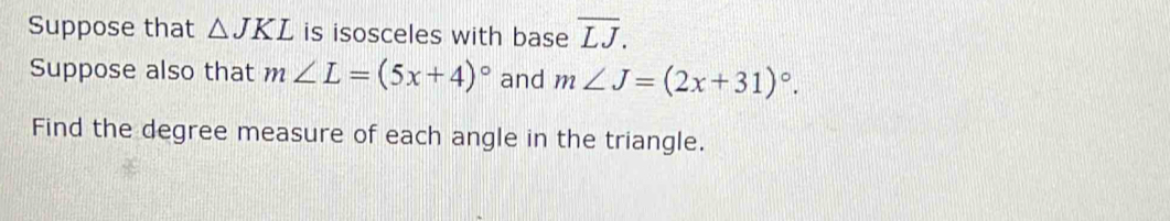 Suppose that △ JKL is isosceles with base overline LJ. 
Suppose also that m∠ L=(5x+4)^circ  and m∠ J=(2x+31)^circ . 
Find the degree measure of each angle in the triangle.