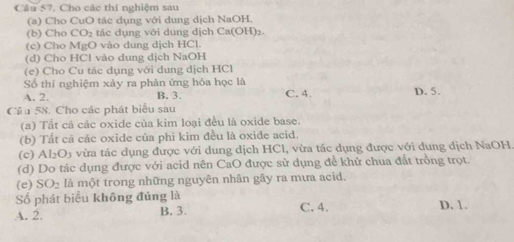 Cho các thí nghiệm sau
(a) Cho CuO tác dụng với dung dịch NaOH.
(b) Cho CO_2 tác dụng với dung dịch Ca(OH)_2. 
(c) Cho MgO vào dung dịch HCl.
(d) Cho HCl vào dung dịch NaOH
(e) Cho Cu tác dụng với dung dịch HCl
Số thí nghiệm xảy ra phản ứng hóa học là
A. 2. B. 3. C. 4. D. 5.
Câu 58. Cho các phát biểu sau
(a) Tất cả các oxide của kim loại đều là oxide base.
(b) Tất cả các oxide của phi kim đều là oxide acid.
(c) Al_2O_3 vừa tác dụng được với dung dịch HCl, vừa tác dụng được với dung dịch NaOH.
(d) Do tác dụng được với acid nên CaO được sử dụng đề khử chua đất trồng trọt.
(e) SO_2 là một trong những nguyên nhân gây ra mưa acid.
Số phát biểu không đúng là
A. 2. B. 3. C. 4.
D. 1.