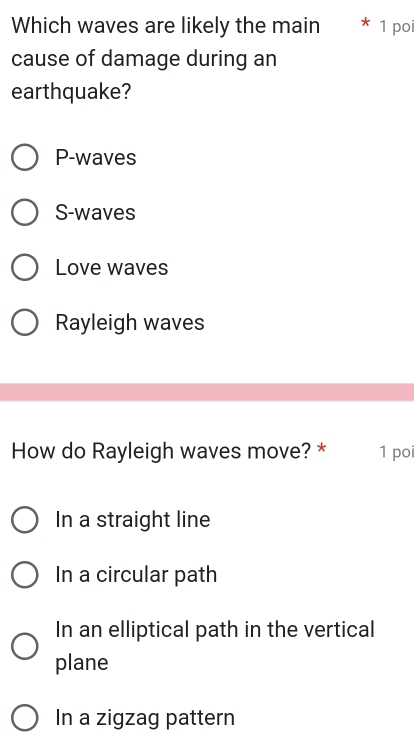 Which waves are likely the main * 1 poi
cause of damage during an
earthquake?
P-waves
S-waves
Love waves
Rayleigh waves
How do Rayleigh waves move? * 1 po
In a straight line
In a circular path
In an elliptical path in the vertical
plane
In a zigzag pattern