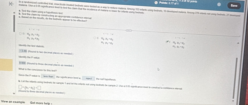 Points: 0.77 of 1 17.5 of 32 paints
Save
In a randomized controlled trial, insecticide-treated bednets were tested as a way to reduce malana. Among 333 infants using bednets, 10 developed malaria. Among 276 infants not using bednets, 27 deveoped
malaria. Use a 0.05 significance level to test the claim that the incidence of malaria is lower for infants using bednets
a. Test the claim using a hypothesis test
b. Test the claim by constructing an appropriate confidence interval
c. Based on the results, do the bednets appear to be effective?
y=t=4
D H_0· p_1=p_2
i=t=4
H_3P_1=P_2
C H_0P_1=P_2
,+q· x_
H_1:p_1>p_2
H_0P_1=P_2
Identify the test statistic
H_3,p_3
- 3.49 (Round to two decimal places as needed )
identify the P -value
0 000 (Round to three decimal places as needed )
What is the conclusion for this test?
Since the P -value is less than the significance level a, reject the null hypothesis
b. Let the infants using bednets be sample 1 and let the infants not using bednets be sample 2. Use a 0.05 significance level to construct a confidence interval
□
(Round to three decimal places as needed)
View an example Get more help