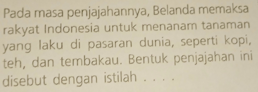 Pada masa penjajahannya, Belanda memaksa 
rakyat Indonesia untuk menanam tanaman 
yang laku di pasaran dunia, seperti kopi, 
teh, dan tembakau. Bentuk penjajahan ini 
disebut dengan istilah . . . .