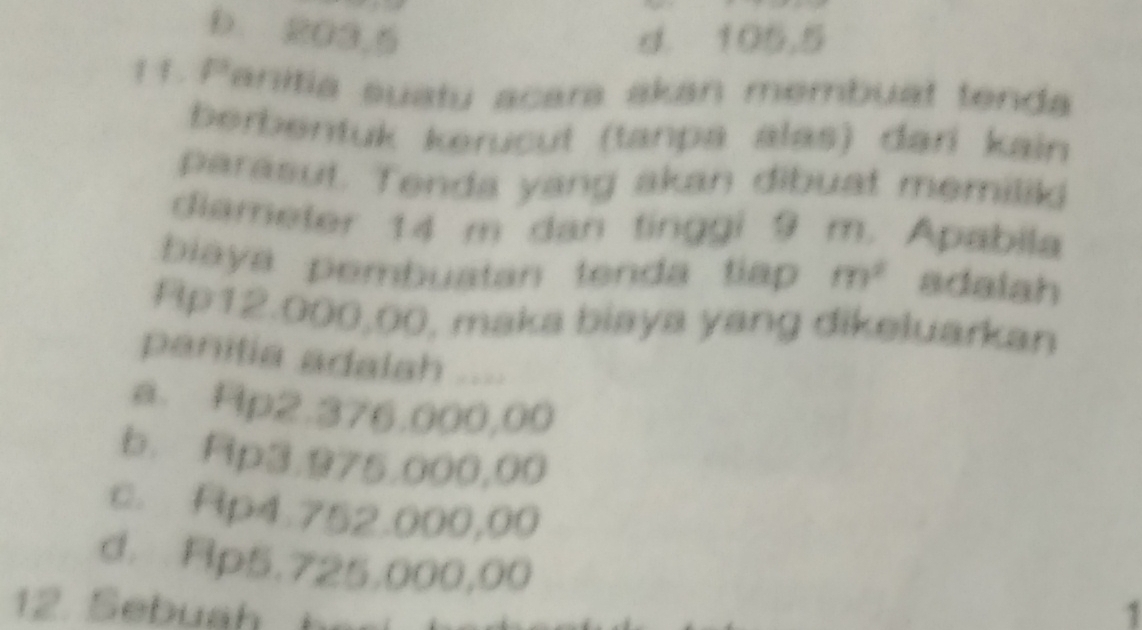 b. 203,5 d. 105,5
11. Panitia suatu acara akan membuat tenda
berbentuk kerücut (tanpa alas) dari kain
parasut. Tenda yang akan dibuat memilil
diameter 14 m dan tinggi 9 m. Apabila
biaya pembuatan tenda tiap m^2 adalah
Ap12.000,00, maka biaya yang dikeluarkan
panitia adalah ....
a. Hp2.376.000,00
b. Rp3.975.000,00
c. Ap4.752.000,00
d. Rp5.725,000,00
1