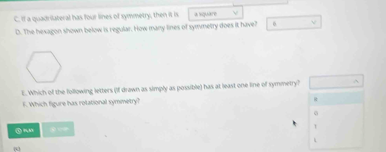 If a quadrilateral has four lines of symmetry, then it is a square
D. The hexagon shown below is regular. How many lines of symmetry does it have? 6
E. Which of the following letters (If drawn as simply as possible) has at least one line of symmetry?
F. Which figure has rotational symmetry?
R
G
⑤ play T
L