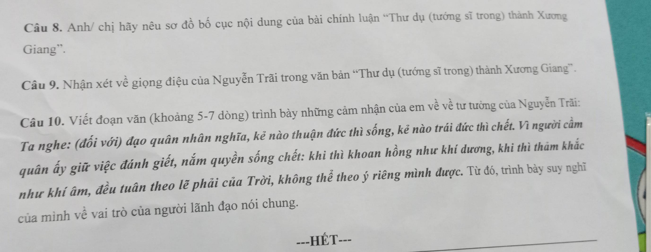 Anh/ chị hãy nêu sơ đồ bố cục nội dung của bài chính luận “Thư dụ (tướng sĩ trong) thành Xương 
Giang”. 
Câu 9. Nhận xét về giọng điệu của Nguyễn Trãi trong văn bản “Thư dụ (tướng sĩ trong) thành Xương Giang”. 
Câu 10. Viết đoạn văn (khoảng 5-7 dòng) trình bày những cảm nhận của em về về tư tưởng của Nguyễn Trãi: 
Ta nghe: (đối với) đạo quân nhân nghĩa, kẻ nào thuận đức thì sống, kẻ nào trái đức thì chết. Vì người cầm 
quân ấy giữ việc đánh giết, nắm quyền sống chết: khi thì khoan hồng như khí dương, khi thì thảm khắc 
như khí âm, đều tuân theo lẽ phải của Trời, không thể theo ý riêng mình được. Từ đó, trình bày suy nghĩ 
của mình về vai trò của người lãnh đạo nói chung. 
-=-HÉT---