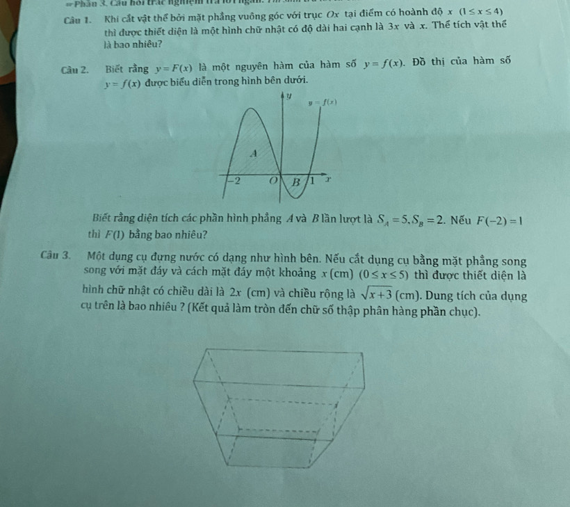 Phần 3, Câu hồi trác nghiệm ta n
Câu 1. Khi cắt vật thể bởi mặt phẳng vuông góc với trục Ox tại điểm có hoành độ x(1≤ x≤ 4)
thì được thiết diện là một hình chữ nhật có độ dài hai cạnh là 3x và x. Thế tích vật thể
à bao nhiêu?
Câu 2. Biết rằng y=F(x) là một nguyên hàm của hàm số y=f(x). Đồ thị của hàm số
y=f(x) được biểu diễn trong hình bên dưới.
Biết rằng diện tích các phần hình phẳng A và B lần lượt là S_A=5.S_B=2. Nếu F(-2)=1
thì F(1) bằng bao nhiêu?
Câu 3. Một dụng cụ đựng nước có dạng như hình bên. Nếu cắt dụng cụ bằng mặt phẳng song
song với mặt đáy và cách mặt đáy một khoảng x (cm) (0≤ x≤ 5) thì được thiết diện là
hình chữ nhật có chiều dài là 2x (cm) và chiều rộng là sqrt(x+3)(cm). Dung tích của dụng
cụ trên là bao nhiêu ? (Kết quả làm tròn đến chữ số thập phân hàng phần chục).