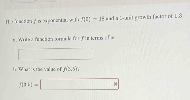 The function f is exponential with f(0)=18 and a 1 -unit growth factor of 1.3. 
a. Write a function formula for f in terms of x. 
b. What is the value of f(3.5) ?
f(3.5)=□ *