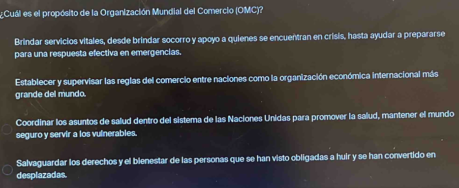 ¿Cuál es el propósito de la Organización Mundial del Comercio (OMC)?
Brindar servicios vitales, desde brindar socorro y apoyo a quienes se encuentran en crisis, hasta ayudar a prepararse
para una respuesta efectiva en emergencias.
Establecer y supervisar las reglas del comercio entre naciones como la organización económica internacional más
grande del mundo.
Coordinar los asuntos de salud dentro del sistema de las Naciones Unidas para promover la salud, mantener el mundo
seguro y servir a los vulnerables.
Salvaguardar los derechos y el bienestar de las personas que se han visto obligadas a huir y se han convertido en
desplazadas.