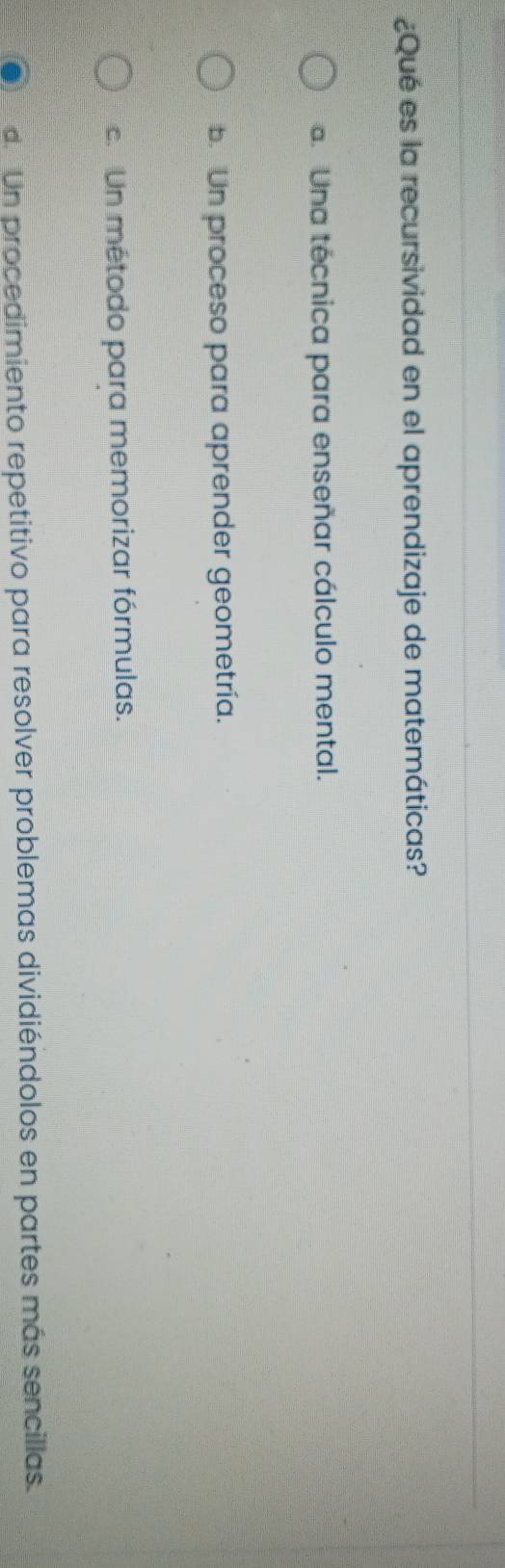 ¿Qué es la recursividad en el aprendizaje de matemáticas?
a. Una técnica para enseñar cálculo mental.
b. Un proceso para aprender geometría.
c. Un método para memorizar fórmulas.
d. Un procedimiento repetitivo para resolver problemas dividiéndolos en partes más sencillas.