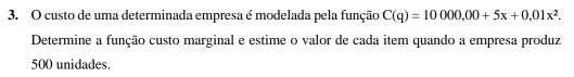 custo de uma determinada empresa é modelada pela função C(q)=10000,00+5x+0,01x^2. 
Determine a função custo marginal e estime o valor de cada item quando a empresa produz
500 unidades.