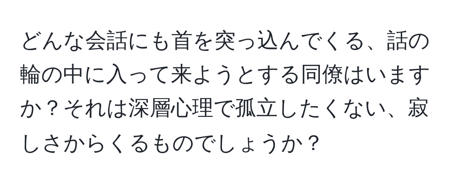 どんな会話にも首を突っ込んでくる、話の輪の中に入って来ようとする同僚はいますか？それは深層心理で孤立したくない、寂しさからくるものでしょうか？