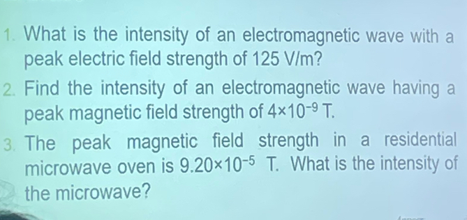 What is the intensity of an electromagnetic wave with a 
peak electric field strength of 125 V/m? 
2. Find the intensity of an electromagnetic wave having a 
peak magnetic field strength of 4* 10^(-9)T. 
3. The peak magnetic field strength in a residential 
microwave oven is 9.20* 10^(-5)T. What is the intensity of 
the microwave?