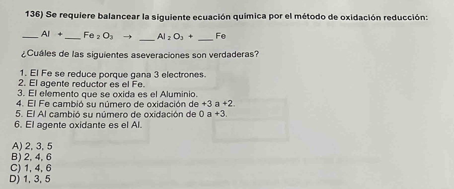 Se requiere balancear la siguiente ecuación química por el método de oxidación reducción:
_ AI+ _ Fe_2O_3 _ Al_2O_3+ _ Fe
¿Cuáles de las siguientes aseveraciones son verdaderas?
1. El Fe se reduce porque gana 3 electrones.
2. El agente reductor es el Fe.
3. El elemento que se oxida es el Aluminio.
4. El Fe cambió su número de oxidación de +3a+2. 
5. El Al cambió su número de oxidación de 0a+3. 
6. El agente oxidante es el Al.
A) 2, 3, 5
B) 2, 4, 6
C) 1, 4, 6
D) 1, 3, 5