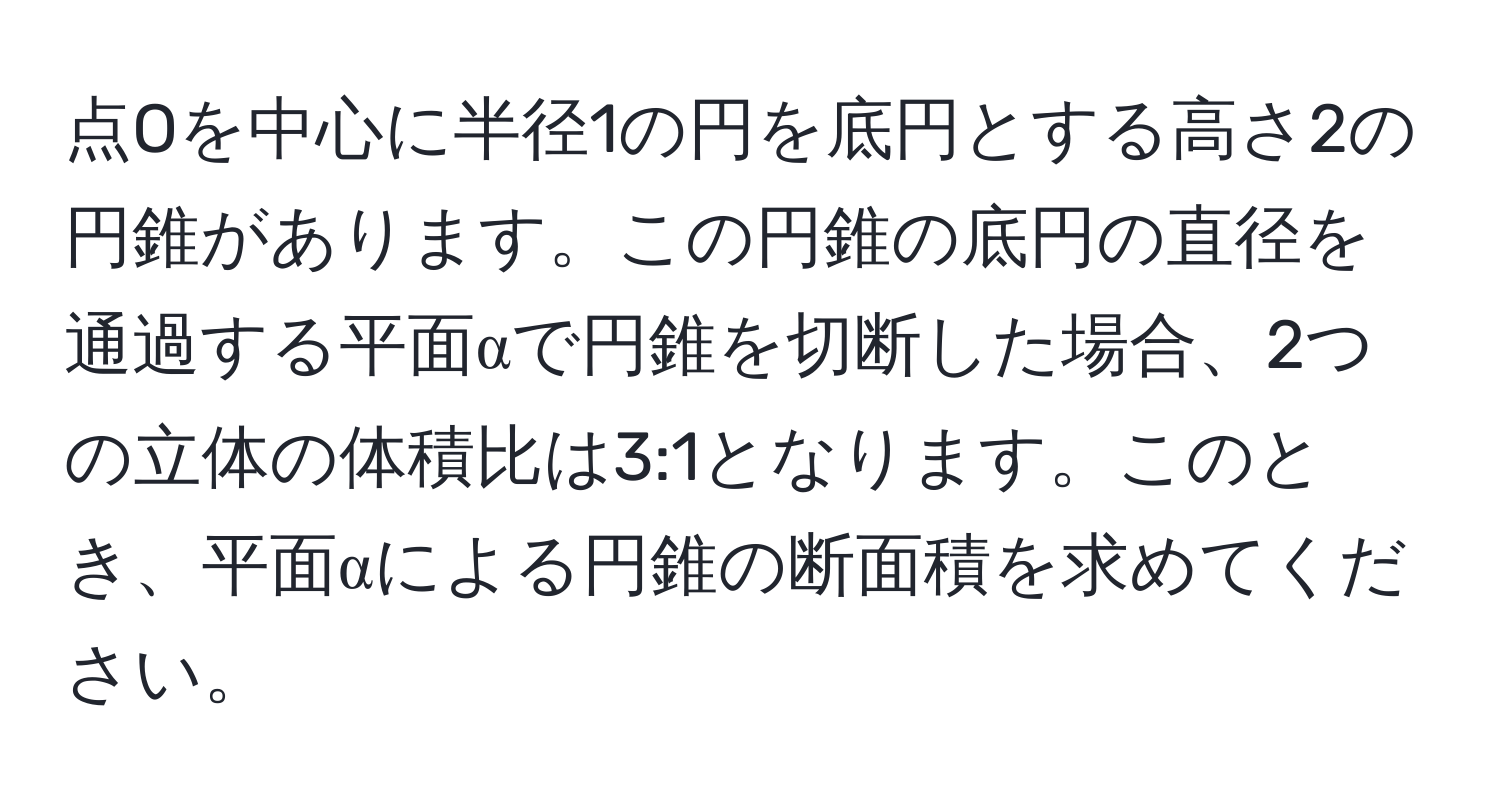 点Oを中心に半径1の円を底円とする高さ2の円錐があります。この円錐の底円の直径を通過する平面αで円錐を切断した場合、2つの立体の体積比は3:1となります。このとき、平面αによる円錐の断面積を求めてください。