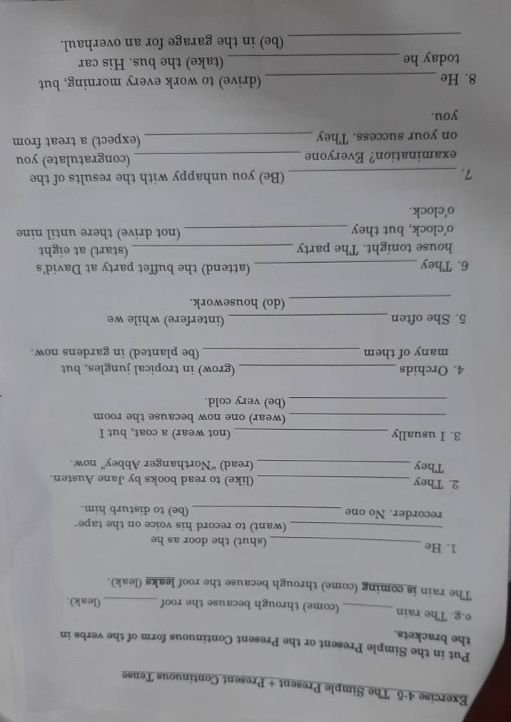 The Simple Present + Present Continuous Tense 
Put in the Simple Present or the Present Continuous form of the verbs in 
the brackets. 
e.g. The rain _(come) through because the roof _(leak). 
The rain is coming (come) through because the roof leaks (leak). 
1. He _(shut) the door as he 
_(want) to record his voice on the tape- 
recorder. No one _(be) to disturb him. 
2. They _(like) to read books by Jane Austen. 
They _(read) “Northanger Abbey” now. 
3. I usually _(not wear) a coat, but I 
_(wear) one now because the room 
_(be) very cold. 
4. Orchids _(grow) in tropical jungles, but 
many of them _(be planted) in gardens now. 
5. She often _(interfere) while we 
_(do) housework. 
6. They _(attend) the buffet party at David's 
house tonight. The party_ (start) at eight 
o'clock, but they_ (not drive) there until nine 
o'clock. 
7. _(Be) you unhappy with the results of the 
examination? Everyone _(congratulate) you 
on your success. They _(expect) a treat from 
you. 
8. He _(drive) to work every morning, but 
today he _(take) the bus. His car 
_(be) in the garage for an overhaul.