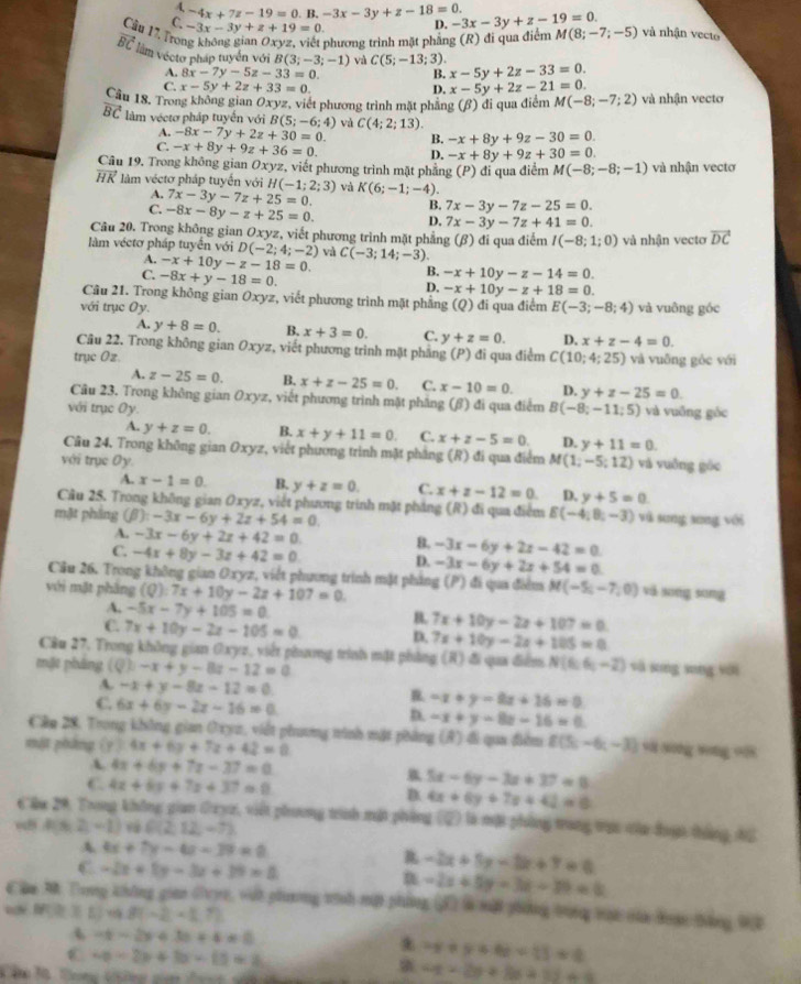 4, -4x+7z-19=0.B.-3x-3y+z-18=0.
C -3x-3y+z+19=0. D. -3x-3y+z-19=0.
Câu 17. Trot
phương trình mặt phẳng (R) đi qua điểm M(8;-7;-5) và nhận vecto
vector BC làm vécto pháp tuyển với B(3;-3;-1) và C(5;-13;3). x-5y+2z-33=0.
A. 8x-7y-5z-33=0. B.
C. x-5y+2z+33=0. D. x-5y+2z-21=0.
Câu 18, Trong không gian Oxyz, viết phương trình mặt phẳng (β) đi qua điểm M(-8;-7;2) và nhận vectơ
overline BC làm vécto pháp tuyến với B(5;-6;4) và C(4;2;13).
A. -8x-7y+2z+30=0. B. -x+8y+9z-30=0.
C. -x+8y+9z+36=0. D. -x+8y+9z+30=0.
Câu 19. Trong không gian Oxyz, viết phương trình mặt phẳng (P) đi qua điểm M(-8;-8;-1) và nhận vectơ
vector HK làm véctơ pháp tuyến với H(-1;2;3) và K(6;-1;-4).
A. 7x-3y-7z+25=0. B. 7x-3y-7z-25=0.
C. -8x-8y-z+25=0.
D. 7x-3y-7z+41=0.
Câu 20. Trong không gian Oxyz *, viết phương trình mặt phẳng (β) đi qua điểm I(-8;1;0) và nhận vecto vector DC
làm véctơ pháp tuyển với D(-2;4;-2) và C(-3;14;-3).
A. -x+10y-z-18=0. B. -x+10y-z-14=0.
C. -8x+y-18=0.
D. -x+10y-z+18=0.
Câu 21. Trong không gian Oxyz, viết phương trình mặt phẳng
với trục Oy. (Q) đi qua điểm E(-3;-8;4) và vuông góc
A. y+8=0. B. x+3=0. C. y+z=0. D. x+z-4=0.
Câu 22. Trong không gian Oxyz, viết phương trình mặt phẳng (P) đi qua điểm
trụe Oz. C(10;4;25) và vuāng gòc với
A. z-25=0. B. x+z-25=0. C. x-10=0. D. y+z-25=0.
Câu 23. Trong không gian Oxyz, viết phương trình mặt phẳng (β) đi qua điểm
với trục Oy. B(-8;-11;5) và vuống góc
A. y+z=0. B. x+y+11=0. C. x+z-5=0. D. y+11=0.
Câu 24. Trong không gian Oxyz, viết phương trình mặt phẳng (R) đi qua điểm M(1;-5;12) và vuồng góc
với trục Oy.
A. x-1=0. B. y+z=0. C. x+z-12=0. D. y+5=0.
Cầu 25. Trong không gian Oxyz, viết phương trình mặt pháng (R) đi qua điểm
mặt phầng (beta ):-3x-6y+2z+54=0 E(-4,8,-3) và sung xung với
A. -3x-6y+2z+42=0. B. -3x-6y+2z-42=0
C. -4x+8y-3z+42=0 D. -3x-6y+2x+54=0
Câu 26. Trong không gian Oxyz, viết phương trình mặt pháng (P) đi qua điểm M(-5,-7,0) và xōng sōng
với mặt phầng (Q):7x+10y-2z+107=0.
A. -5x-7y+105=0. 7x+10y-2x+107=0
B.
C. 7x+10y-2z-105=0 D. 7x+10y-2x+105=0
Câu 27, Trong không gian Oxyz, viết phang trình mặt phẳng (R) đi qua điểm N(6,6,-2) sà xīng xīng yới
mặt pháng (Q)-x+y-8z-12=0
A. -x+y-8z-12=0 R -x+y-8x+16=0
C. 6x+6y-2z-16=0 D. -x+y-8z-16=0
Câp 28, Trong không gian Oxyc, viết phương ninh mật phẳng (A) đi qua điểm
mật pháng (y)4x+6y+7z+42=0 f(5,-6,-3) và sing wong oi
A 4x+6y+7z-37=0
5x-6y-3x+37=0
C. 4x+6y+7x+37=0 D. 4x+6y+7x+42=0
Căm 29, Trong không gian Oxyz, việt phương trình mặt phòng (2) là một phống trang trực của đoợn thẳng hữ
=B A(6,2,-1) G(2,12,-7)
A 4x+7y-4x-39=0
C -2x+1y-3x+19=0
-2x+5y-2x+7=0
n -2x+5y-3x-30=0
Chm M Trong không gian Gryc, vật phương tình mộ phẳng  là một phng trưng tại của doạn tằng 9B
m≥slant 1) 48(-2-1.7)
-t-2y+3c+4=0
C v_0=2v+3u-ts=2
* -y+y+6z=13=0
4x+2y+8x+1y+6