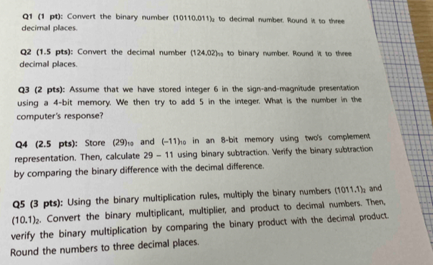 Convert the binary number (10110.011)_2 to decimal number. Round it to three 
decimal places. 
Q2 (1.5 pts): Convert the decimal number (124.02)₁ to binary number. Round it to three 
decimal places. 
Q3 (2 pts): Assume that we have stored integer 6 in the sign-and-magnitude presentation 
using a 4 -bit memory. We then try to add 5 in the integer. What is the number in the 
computer's response? 
Q4 (2.5 pts): Store (29)_10 and (-11)_10 in an 8 -bit memory using two's complement 
representation. Then, calculate 29-11 using binary subtraction. Verify the binary subtraction 
by comparing the binary difference with the decimal difference. 
Q5 (3 pts): Using the binary multiplication rules, multiply the binary numbers (1011.1)_2 and
(10.1)_2. Convert the binary multiplicant, multiplier, and product to decimal numbers. Then, 
verify the binary multiplication by comparing the binary product with the decimal product. 
Round the numbers to three decimal places.