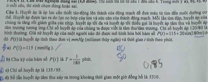 PHAN II. Cầu trác nghiệm đùng sai (4, 0 điểm). Thí sinh trả lời từ cầu 1 đến cầu 4. Trong môi ỷ a), b), c), đ) 
ở mỗi câu, thí sinh chọn đúng hoặc sai. 
Câu 1. Huyết áp là áp lực cần thiết tác động lên thành của động mạch để đưa máu từ tim đến nuôi dưỡng cơ 
thể. Huyết áp được tạo ra do lực co bóp của tỉm và sức cản của thành động mạch. Mỗi lần tim đập, huyết áp của 
chúng ta tăng rồi giảm giữa các nhịp. huyết áp tối đa và huyết áp tối thiểu gọi là huyết áp tâm thu và huyết áp 
tâm trương tương ứng.Chỉ số huyết áp của chúng ta được viết là tâm thu/tâm trương. Chỉ số huyết áp 120/80 là 
bình thường. Giả sử huyết áp của một người nào đó được mô hình hóa bởi hàm số P(t)=115+20sin (180π t) à 
đó P(t) là huyết áp tính theo đơn vị mmHg (milimet thủy ngân) và thời gian / tính theo phút. 
a) P(1)=115 ( mmHg ). 
b) Chu kỳ của hàm số P(t) là T= 1/180  phút. 
c) Chi số huyết áp là 135 / 95. 
d) Số lần huyết áp tâm thu xảy ra trong khoảng thời gian một giờ đồng hồ là 5310.