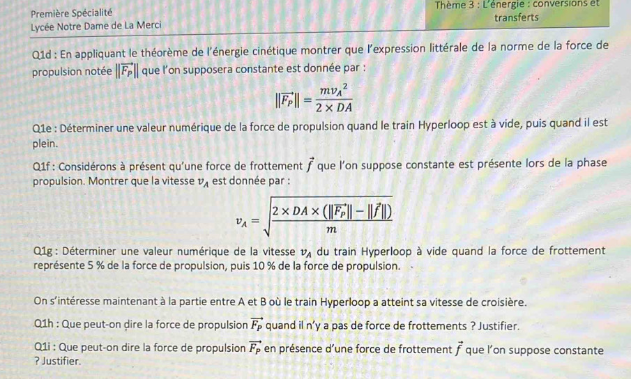 Première Spécialité Thème 3 : L'énergie : conversions et 
Lycée Notre Dame de La Merci transferts 
Q1d : En appliquant le théorème de l'énergie cinétique montrer que l'expression littérale de la norme de la force de 
propulsion notée ||vector F_P|| que l'on supposera constante est donnée par :
||vector F_P||=frac (mv_A)^22* DA
Q1e : Déterminer une valeur numérique de la force de propulsion quand le train Hyperloop est à vide, puis quand il est 
plein. 
Q1f : Considérons à présent qu'une force de frottement vector f que l'on suppose constante est présente lors de la phase 
propulsion. Montrer que la vitesse v_A est donnée par :
v_A=sqrt(frac 2* DA* (||vector F_P)||-||vector f||)m
Q1g: Déterminer une valeur numérique de la vitesse v_A du train Hyperloop à vide quand la force de frottement 
représente 5 % de la force de propulsion, puis 10 % de la force de propulsion. 
On s'intéresse maintenant à la partie entre A et B où le train Hyperloop a atteint sa vitesse de croisière. 
Q1h : Que peut-on dire la force de propulsion vector F_P quand il n’y a pas de force de frottements ? Justifier. 
Q1i : Que peut-on dire la force de propulsion vector F_P en présence d’une force de frottement vector f que l’on suppose constante 
? Justifier.