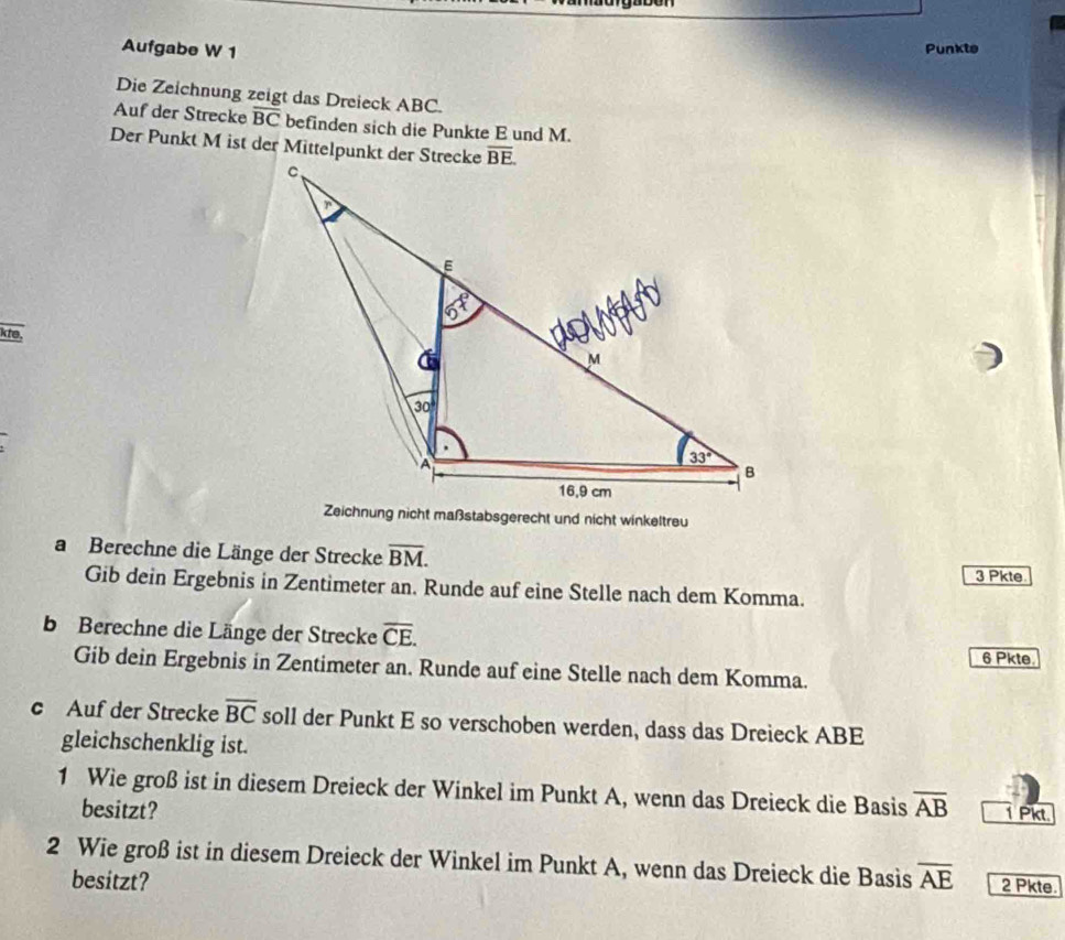 Aufgabe W 1
Punkte
Die Zeichnung zeigt das Dreieck ABC.
Auf der Strecke overline BC befinden sich die Punkte E und M.
Der Punkt M ist der Mittelpunkt der Strecke
kte,
Zeichnung nicht maßstabsgerecht und nicht winkeltreu
a Berechne die Länge der Strecke overline BM. 3 Pkte
Gib dein Ergebnis in Zentimeter an. Runde auf eine Stelle nach dem Komma.
b Berechne die Länge der Strecke overline CE.
6 Pkte.
Gib dein Ergebnis in Zentimeter an. Runde auf eine Stelle nach dem Komma.
c Auf der Strecke overline BC soll der Punkt E so verschoben werden, dass das Dreieck ABE
gleichschenklig ist.
1 Wie groß ist in diesem Dreieck der Winkel im Punkt A, wenn das Dreieck die Basis overline AB 1 Pkt.
besitzt?
2 Wie groß ist in diesem Dreieck der Winkel im Punkt A, wenn das Dreieck die Basis overline AE 2 Pkte.
besitzt?