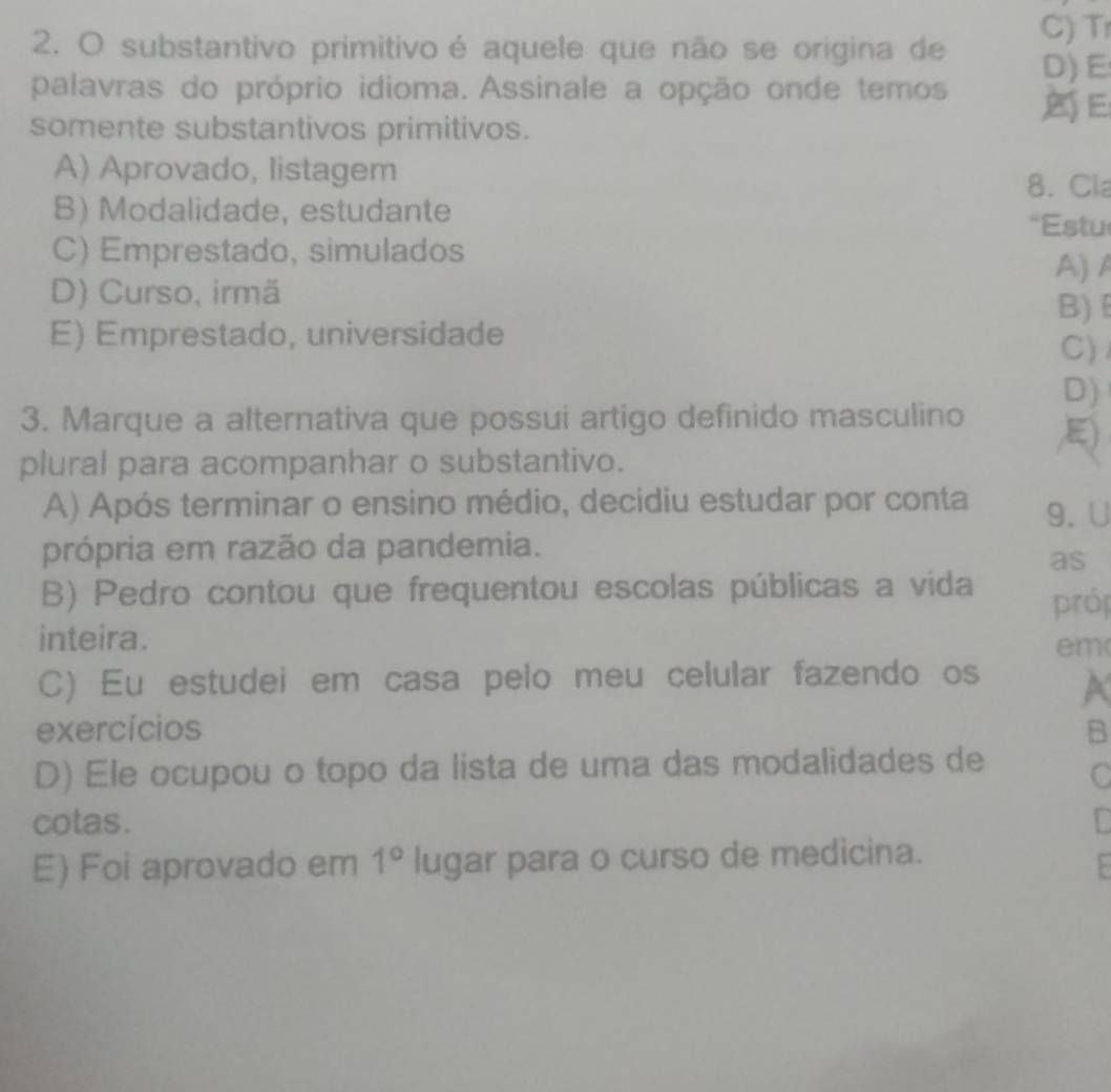 substantivo primitivo é aquele que não se origina de C) Tr
D) E
palavras do próprio idioma. Assinale a opção onde temos E
somente substantivos primitivos.
A) Aprovado, listagem
8. Cl
B) Modalidade, estudante
'Estu
C) Emprestado, simulados
A) A
D) Curso, irmã
B)
E) Emprestado, universidade
C)
D)
3. Marque a alternativa que possui artigo definido masculino
plural para acompanhar o substantivo. ,E)
A) Após terminar o ensino médio, decidiu estudar por conta 9. U
própria em razão da pandemia.
as
B) Pedro contou que frequentou escolas públicas a vida prój
inteira. em
C) Eu estudei em casa pelo meu celular fazendo os a
exercícios B
D) Ele ocupou o topo da lista de uma das modalidades de C
cotas.
E) Foi aprovado em 1° lugar para o curso de medicina.
: