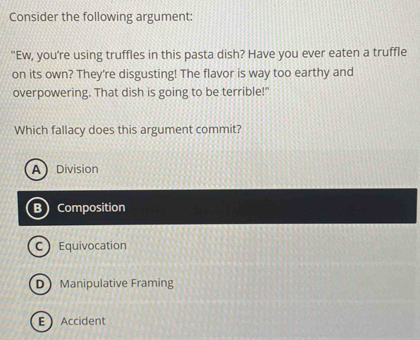 Consider the following argument:
"Ew, you're using truffles in this pasta dish? Have you ever eaten a truffle
on its own? They're disgusting! The flavor is way too earthy and
overpowering. That dish is going to be terrible!"
Which fallacy does this argument commit?
ADivision
B Composition
C Equivocation
D Manipulative Framing
EAccident