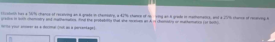 Elizabeth has a 56% chance of receiving an A grade in chemistry, a 42% chance of receiving an A grade in mathematics, and a 25% chance of receiving A 
grades in both chemistry and mathematics. Find the probability that she receives an A in chemistry or mathematics (or both). 
Write your answer as a decimal (not as a percentage).