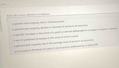 of 15 
Select the correct definition of inflation.
a general and ongoing rise in unemployment
a general and ongoing decline in the level of prices in an economy
a specific increase in the price of a good or service attributable to changes in supply or demand
a set of sustained increases in the price of a firm's stock
a general and ongoing rise in the average level of prices in an economy
an increase in the level of output in an economy evidenced by a rising GDP