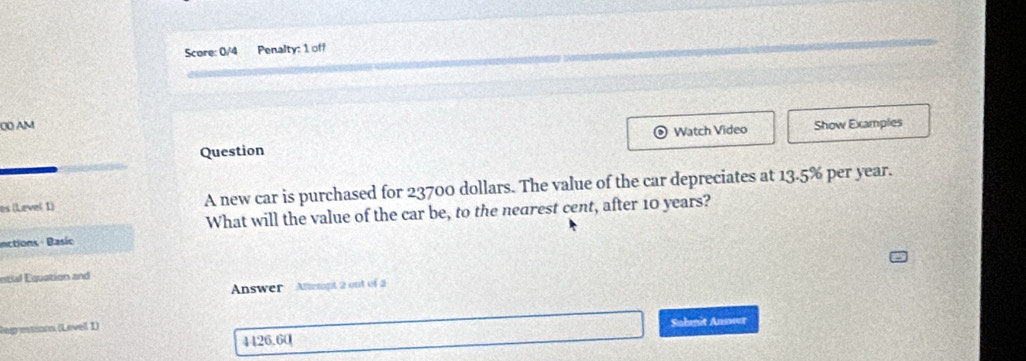 Score: 0/4 Penalty: 1 off 
00 AM Show Examples 
Question Watch Video 
es (Level 1) A new car is purchased for 23700 dollars. The value of the car depreciates at 13.5% per year. 
What will the value of the car be, to the nearest cent, after 10 years? 
inctions: Basio 
ntial Equation and 
Answer Anempt 2 out of 
Rag estiorn (Level I) 
4426.60 Suhmit Anneer