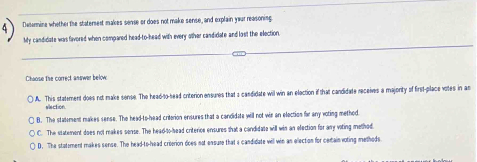 Determine whether the statement makes sense or does not make sense, and explain your reasoning.
My candidate was favored when compared head-to-head with every other candidate and lost the election.
Choose the correct answer below.
A. This statement does not make sense. The head-to-head criterion ensures that a candidate will win an election if that candidate receives a majority of first-place votes in an
election.
B. The statement makes sense. The head-to-head criterion ensures that a candidate will not win an election for any voting method.
C. The statement does not makes sense. The head-to-head criterion ensures that a candidate will win an election for any voting method.
D. The statement makes sense. The head-to-head criterion does not ensure that a candidate will win an election for certain voting methods.