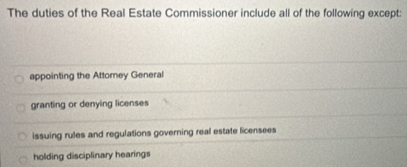 The duties of the Real Estate Commissioner include all of the following except:
appointing the Attorney General
granting or denying licenses
issuing rules and regulations governing real estate licensees
holding disciplinary hearings