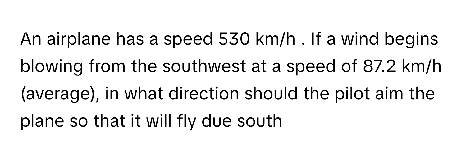 An airplane has a speed 530 km/h . If a wind begins blowing from the southwest at a speed of 87.2 km/h (average), in what direction should the pilot aim the plane so that it will fly due south