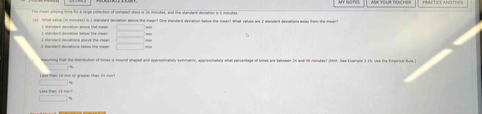 My NOTes ASK YOUR TEACHER PRACTICE ANOTHER
The mean playing time for a large collection of compact discs is 36 minutes, and the standard deviation is 6 minutes.
(a) What value (in minutes) is 1 standard deviation above the mean? One standard deviation below the mean? What values are 2 standard deviations away from the mean?
1 standard deviation above the mean □ min
1 standard deviation bellow the mean _  min
2 standard deviations above the mean □ min
2 standard deviations below the mean □ min
Assuming that the distribution of times is mound shaped and approximately symmetric, approximately what percentage of times are between 24 and 48 minutes? (Hint: See Example 3.19. Use the Empirical Rule.)
%
Less than 18 min or greater than 54 min?
□
□ %