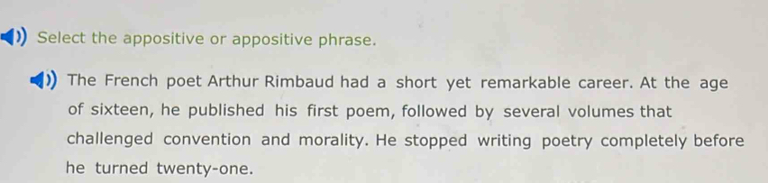 Select the appositive or appositive phrase. 
The French poet Arthur Rimbaud had a short yet remarkable career. At the age 
of sixteen, he published his first poem, followed by several volumes that 
challenged convention and morality. He stopped writing poetry completely before 
he turned twenty-one.