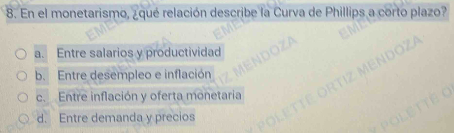 En el monetarismo, ¿qué relación describe la Curva de Phillips a corto plazo?
a. Entre salarios y productividad
b. Entre desempleo e inflación
c. Entre inflación y oferta monetaria
d. Entre demanda y precios