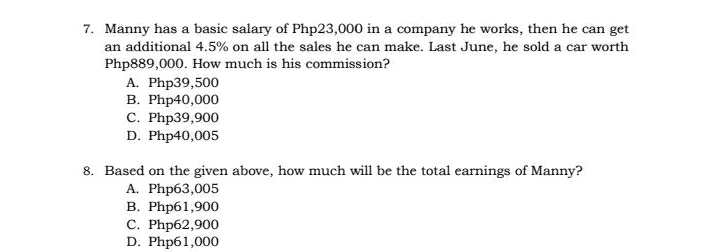 Manny has a basic salary of Php23,000 in a company he works, then he can get
an additional 4.5% on all the sales he can make. Last June, he sold a car worth
Php889,000. How much is his commission?
A. Php39,500
B. Php40,000
C. Php39,900
D. Php40,005
8. Based on the given above, how much will be the total earnings of Manny?
A. Php63,005
B. Php61,900
C. Php62,900
D. Php61,000