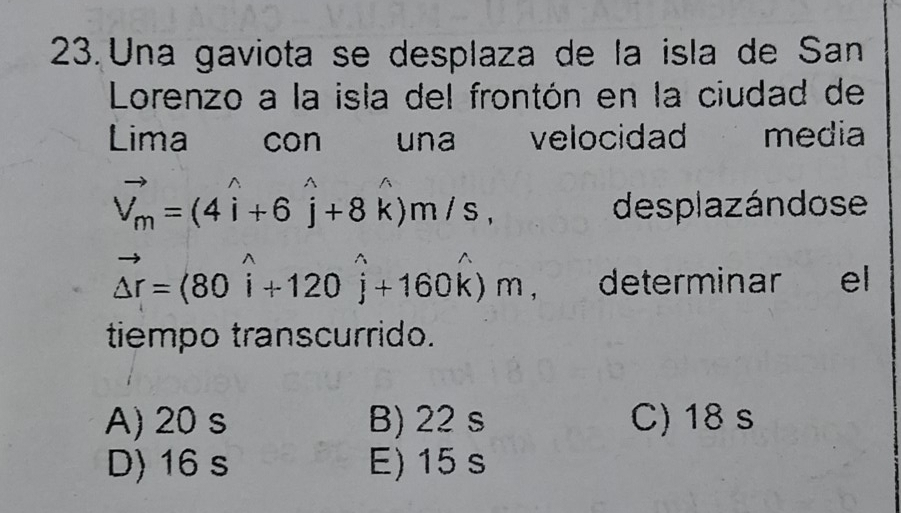 Una gaviota se desplaza de la isla de San
Lorenzo a la isla del frontón en la ciudad de
Lima con una velocidad media
vector V_m=(4widehat i+6widehat j+8widehat k)m/s, desplazándose
vector △ r=(80widehat i+120widehat j+160widehat k)m determinar ₹ e
tiempo transcurrido.
A) 20 s B) 22 s C) 18 s
D) 16 s E) 15 s