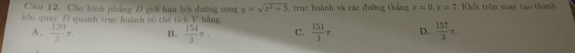 Cầu 12. Cho hình phẳng D giới hạn bởi đường cong y=sqrt(x^2+5) , truc hoành và các đường thắng x=0, x=7 Khối tròn xoay tạo thành
khi quay D quanh trục hoành có thể tích V bằng.
A.  139/3 π.  154/3 π.  151/3 π.  157/3 π. 
B.
C.
D.