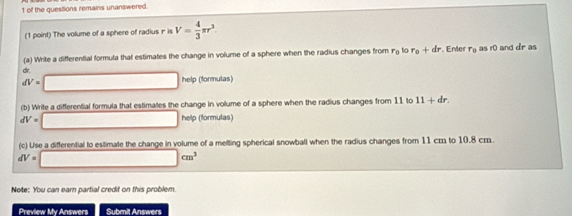 of the questions remains unanswered. 
(1 point) The volume of a sphere of radius π is V= 4/3 π r^3. 
(a) Write a differential formula that estimates the change in volume of a sphere when the radius changes from r_0 to r_0+dr. Enter r_0 as r0 and dr as
dr
dV=□ help (formulas) 
(b) Write a differential formula that estimates the change in volume of a sphere when the radius changes from 11 to 11+dr.
dV=□ help (formulas) 
(c) Use a differential to estimate the change in volume of a melting spherical snowball when the radius changes from 11 cm to 10.8 cm.
dV=□ cm^3
Note: You can earn partial credit on this problem. 
Preview My Answers Submit Answers