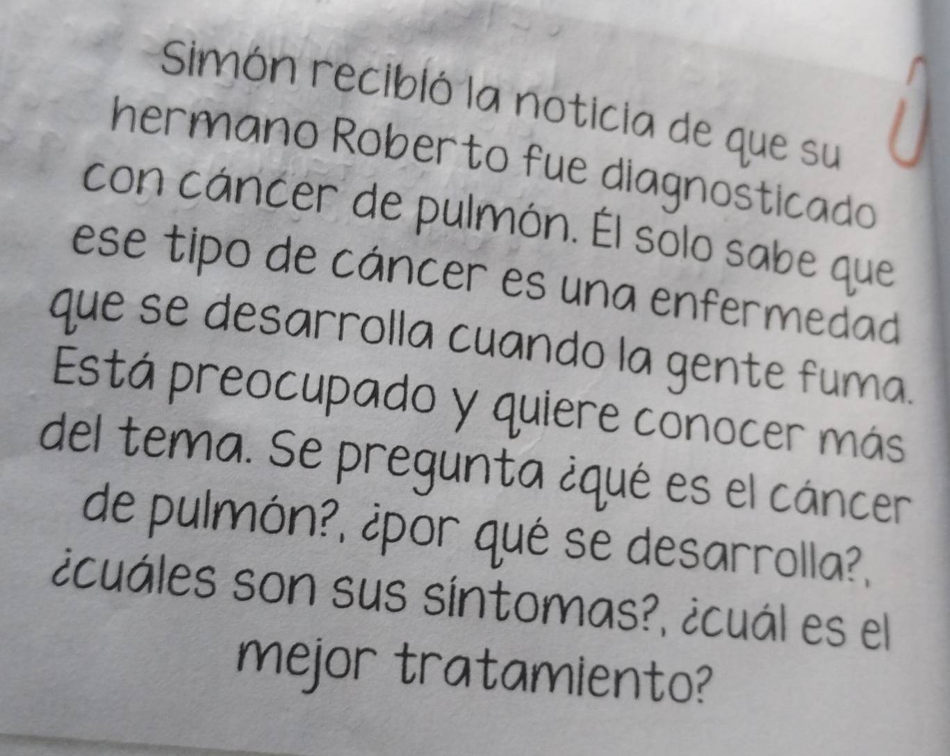 Simón recibló la noticia de que su 
hermano Roberto fue diagnosticado 
con cáncer de pulmón. Él solo sabe que 
ese tipo de cáncer es una enfermedad 
que se desarrolla cuando la gente fuma. 
Está preocupado y quiere conocer más 
del tema. Se pregunta ¿qué es el cáncer 
de pulmón?, ¿por qué se desarrolla?, 
¿cuáles son sus síntomas?, ¿cuál es el 
mejor tratamiento?