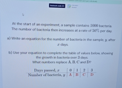 que sh ae we ll mork each part individwlly. 
Beolowork cade: 21 aloned Carultor 
At the start of an experiment, a sample contains 1000 bacteria. 
The number of bacteria then increases at a rate of 50% per day. 
a) Write an equation for the number of bacteria in the sample, y, after
x days. 
b) Use your equation to complete the table of values below, showing 
the growth in bacteria over 3 days. 
What numbers replace A, B, C and D?