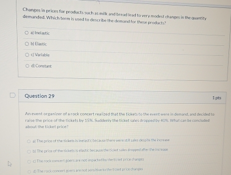 Changes in prices for products such as milk and bread lead to very modest changes in the quantity
demanded. Which term is used to describe the demand for these products?
a) Inelastic
b] Elastic
c) Variable
d] Constant
Question 29 1 pts
An event organizer of a rock concert realized that the tickets to the event were in demand, and decided to
raise the price of the tickets by 15%. Suddenly the ticket sales dropped by 40%. What can be concluded
about the ticket price?
a! The price of the tickets is inelast'c because there were still sales despite the increase
b) The price of the tickets is elastic because the ticket sales dropped after the increase
c) The rock concert goers are not impacted by the ticket price changes
d) The rock concert goers are not sensitive to the t'cket price changes