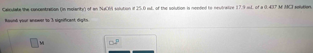 Calculate the concentration (in molarity) of an NaOH solution if 25.0 mL of the solution is needed to neutralize 17.9 mL of a 0.437 M HCI solution. 
Round your answer to 3 significant digits.
□ M
□ * 10^□