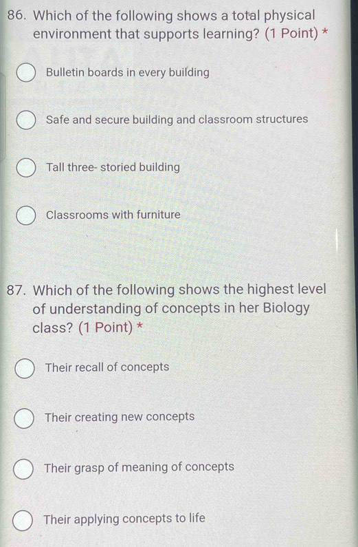 Which of the following shows a total physical
environment that supports learning? (1 Point) *
Bulletin boards in every building
Safe and secure building and classroom structures
Tall three- storied building
Classrooms with furniture
87. Which of the following shows the highest level
of understanding of concepts in her Biology
class? (1 Point) *
Their recall of concepts
Their creating new concepts
Their grasp of meaning of concepts
Their applying concepts to life