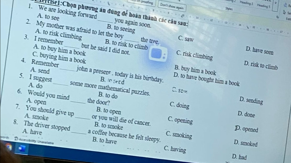 Heading 3 Heading 5
on proofing Don't show again
Styles
Ciercisel:Chọn phương án đúng để hoàn thành các câu sau:
Se
1. We are looking forward _you again soon.

5 Edit
A. to see B. to seeing
= 15 = ) = 16 = ) D
2. My mother was afraid to let the boy the tree. C. saw
A. to risk climbing B. to risk to climb C. risk climbing
3. I remember_ but he said I did not.
D. have seen
A. to buy him a book B. buy him a book
D. risk to climb
C. buying him a book D. to have bought him a book
4. Remember_ john a present . today is his birthday.
A. send B. serd
5. I suggest _some more mathematical puzzles. C. sem
A. do
B. to do
6. Would you mind _the door?
D. sending
C. doing D. done
A. open B. to open C. opening
7. You should give up_ or you will die of cancer.
A. smoke B. to smoke C. smoking
D. opened
8. The driver stopped_ a coffee because he felt sleepy.
A. have B. to have C. having
Accessibility: Unavailable
D. smoked
D. had