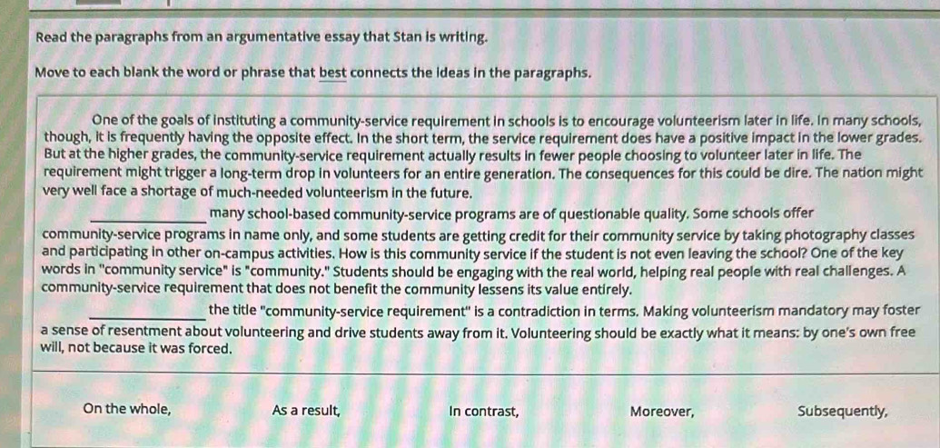 Read the paragraphs from an argumentative essay that Stan is writing.
Move to each blank the word or phrase that best connects the ideas in the paragraphs.
One of the goals of instituting a community-service requirement in schools is to encourage volunteerism later in life. In many schools,
though, it is frequently having the opposite effect. In the short term, the service requirement does have a positive impact in the lower grades.
But at the higher grades, the community-service requirement actually results in fewer people choosing to volunteer later in life. The
requirement might trigger a long-term drop in volunteers for an entire generation. The consequences for this could be dire. The nation might
very well face a shortage of much-needed volunteerism in the future.
_many school-based community-service programs are of questionable quality. Some schools offer
community-service programs in name only, and some students are getting credit for their community service by taking photography classes
and participating in other on-campus activities. How is this community service if the student is not even leaving the school? One of the key
words in ''community service" is "community." Students should be engaging with the real world, helping real people with real challenges. A
community-service requirement that does not benefit the community lessens its value entirely.
_the title "community-service requirement" is a contradiction in terms. Making volunteerism mandatory may foster
a sense of resentment about volunteering and drive students away from it. Volunteering should be exactly what it means: by one's own free
will, not because it was forced.
On the whole, As a result, In contrast, Moreover, Subsequently,