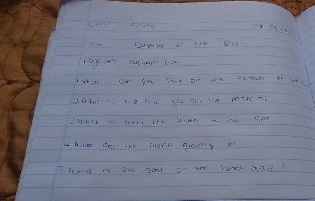 caes- ativiy 
09 0ctobs 
The Surpace of the Carth 
page 167 Piatunm boo 
what can you See on the sarface of the can 
a What is the and you can see made of 
3 wnat is under the water in the gea 
4 What are the plants growing in 
5 What is the sand on the beach made?