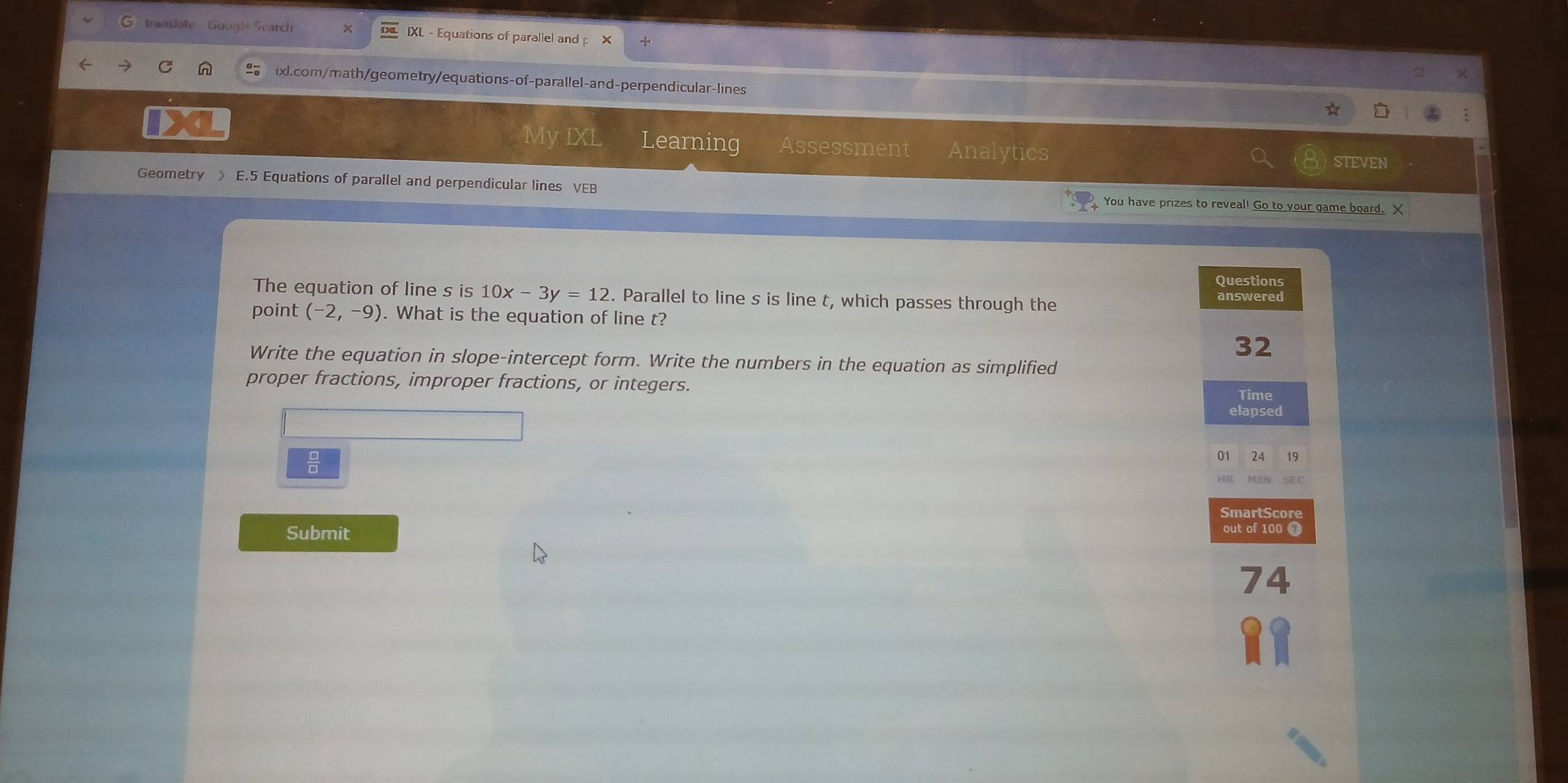 translate - Googie Search IXL - Equations of parallel and p 
ixl.com/math/geometry/equations-of-parallel-and-perpendicular-lines 
My IXL Learning Assessment Analytics STEVEN 
Geometry > E.5 Equations of parallel and perpendicular lines VEB You have prizes to reveal! Go to your game board. X
The equation of line s is 10x-3y=12. Parallel to line s is line t, which passes through the 
point (-2,-9). What is the equation of line t? 
Write the equation in slope-intercept form. Write the numbers in the equation as simplified 
proper fractions, improper fractions, or integers. 
Submit